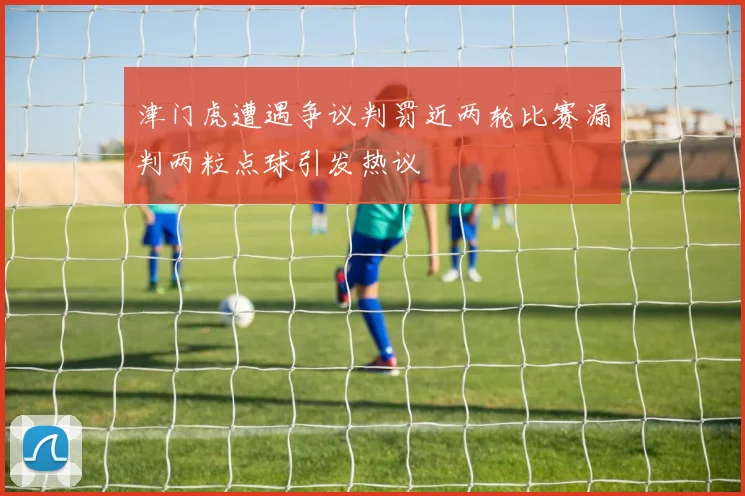 津门虎遭遇争议判罚近两轮比赛漏判两粒点球引发热议