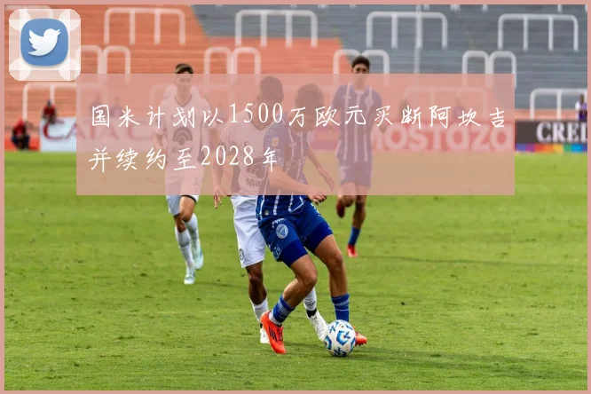 国米计划以1500万欧元买断阿坎吉并续约至2028年