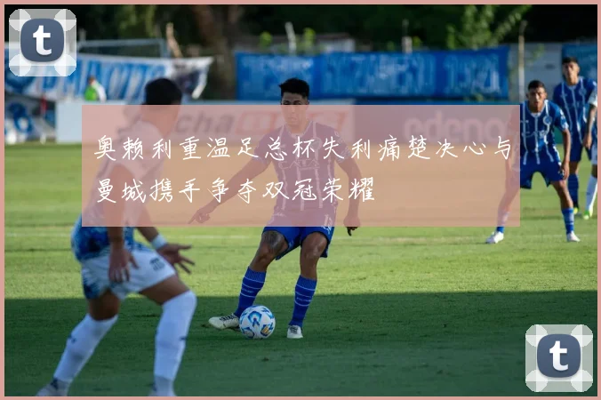 奥赖利重温足总杯失利痛楚决心与曼城携手争夺双冠荣耀