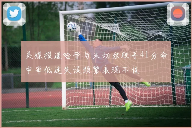 美媒报道哈登与米切尔联手41分命中率低迷失误频繁表现不佳