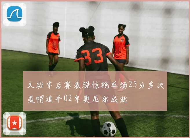 文班季后赛表现惊艳单场25分多次盖帽追平02年奥尼尔成就