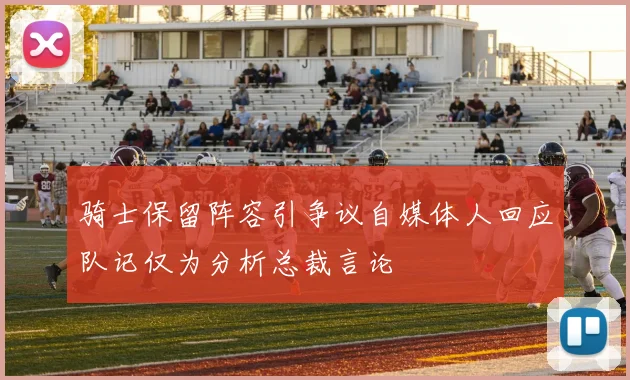 骑士保留阵容引争议自媒体人回应队记仅为分析总裁言论