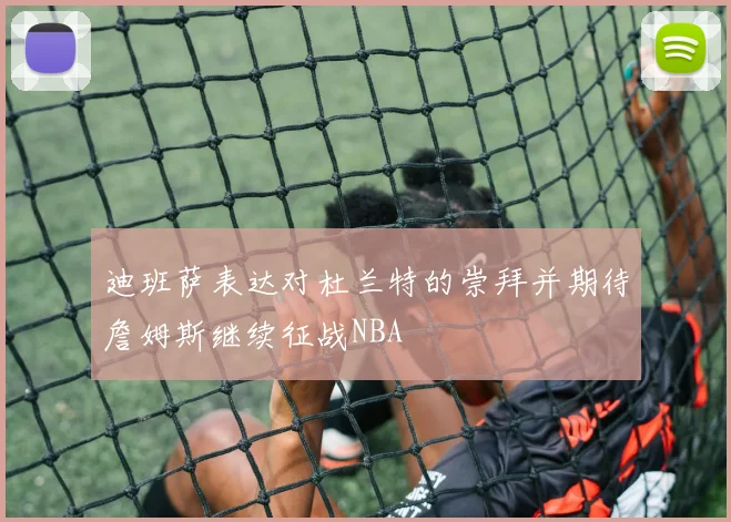 迪班萨表达对杜兰特的崇拜并期待詹姆斯继续征战NBA