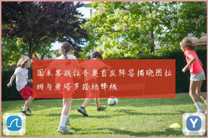国米客战拉齐奥首发阵容揭晓图拉姆与劳塔罗搭档锋线