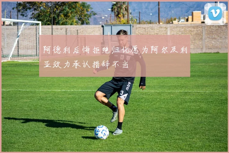 阿德利后悔拒绝归化愿为阿尔及利亚效力承认措辞不当