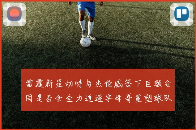 雷霆新星切特与杰伦威签下巨额合同是否会全力追逐字母哥重塑球队实力