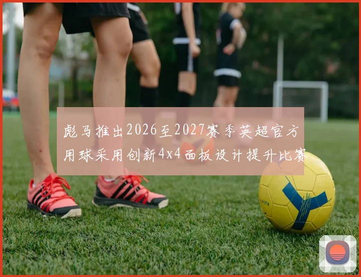 彪马推出2026至2027赛季英超官方用球采用创新4x4面板设计提升比赛表现