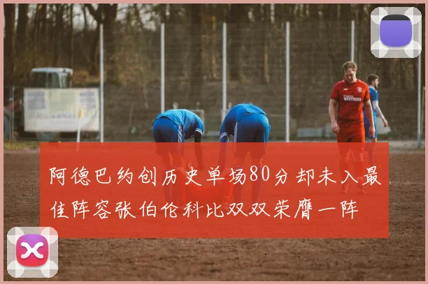 阿德巴约创历史单场80分却未入最佳阵容张伯伦科比双双荣膺一阵